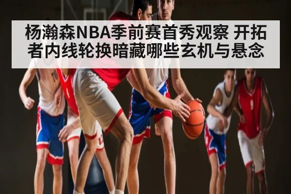 杨瀚森NBA季前赛首秀观察 开拓者内线轮换暗藏哪些玄机与悬念 - Kaiyun Sports