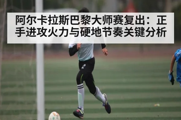 阿尔卡拉斯巴黎大师赛复出：正手进攻火力与硬地节奏关键分析